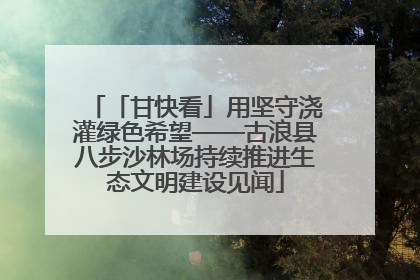 「甘快看」用坚守浇灌绿色希望——古浪县八步沙林场持续推进生态文明建设见闻