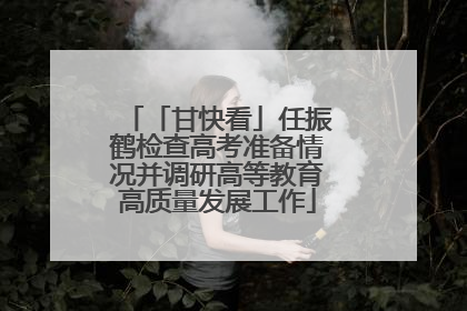 「甘快看」任振鹤检查高考准备情况并调研高等教育高质量发展工作