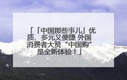 「中国那些事儿」优质、多元又便捷 外国消费者大赞“中国购”是全新体验！