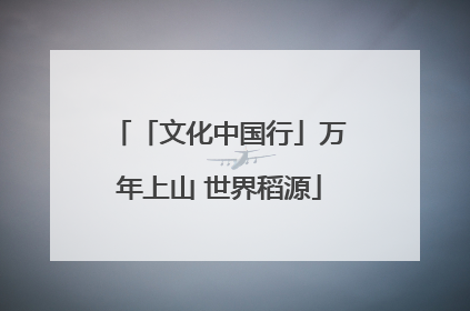 「文化中国行」万年上山 世界稻源