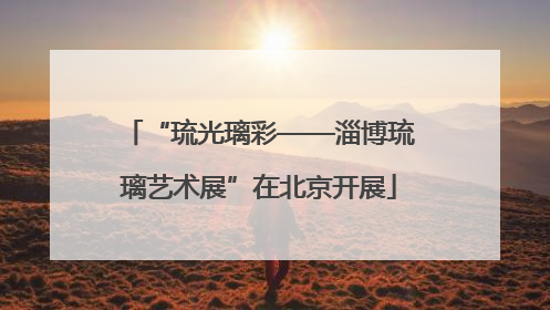 “琉光璃彩——淄博琉璃艺术展”在北京开展