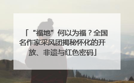 “福地”何以为福？全国名作家采风团揭秘怀化的开放、非遗与红色密码