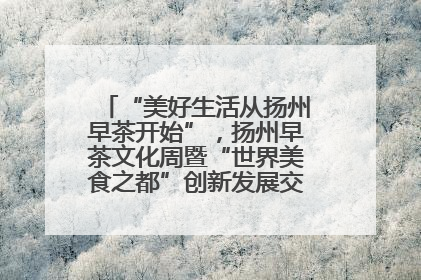 “美好生活从扬州早茶开始”，扬州早茶文化周暨“世界美食之都”创新发展交流活动启幕