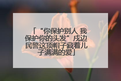 “你保护别人 我保护你的头发”戍边民警这顶帽子藏着儿子满满的爱