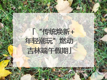 “传统焕新+年轻潮玩”燃动吉林端午假期