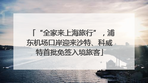 “全家来上海旅行”，浦东机场口岸迎来沙特、科威特首批免签入境旅客