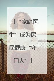 “家庭医生”成为居民健康“守门人”