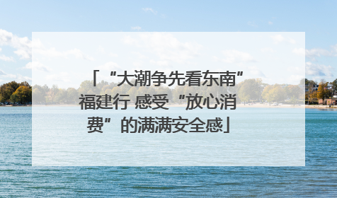 “大潮争先看东南”福建行 感受“放心消费”的满满安全感
