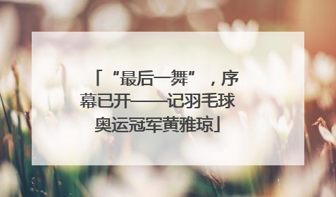 “最后一舞”，序幕已开——记羽毛球奥运冠军黄雅琼