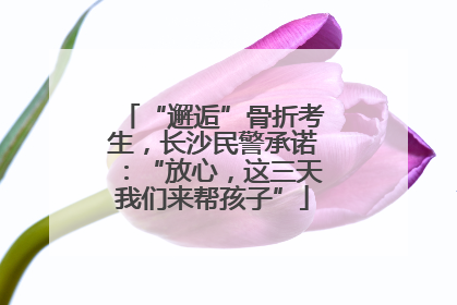 “邂逅”骨折考生，长沙民警承诺：“放心，这三天我们来帮孩子”
