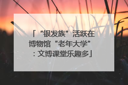 “银发族”活跃在博物馆“老年大学”：文博课堂乐趣多