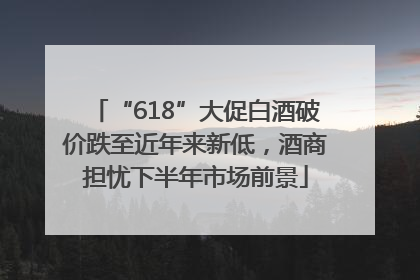 “618”大促白酒破价跌至近年来新低，酒商担忧下半年市场前景