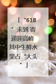 “618”未到 寄递迎高峰 其中生鲜水果占“大头”