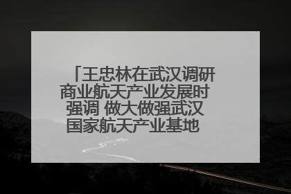 王忠林在武汉调研商业航天产业发展时强调 做大做强武汉国家航天产业基地 打造具有全国影响力的“中国星谷”