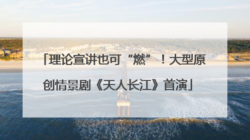 理论宣讲也可“燃”！大型原创情景剧《天人长江》首演