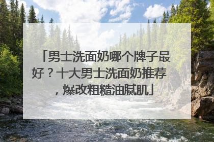 男士洗面奶哪个牌子最好？十大男士洗面奶推荐，爆改粗糙油腻肌
