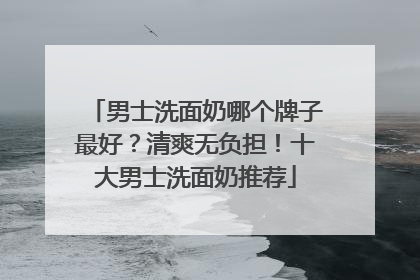 男士洗面奶哪个牌子最好？清爽无负担！十大男士洗面奶推荐