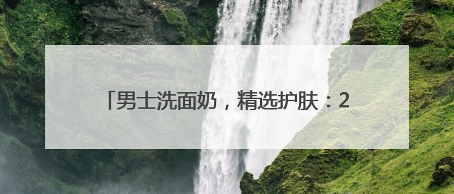 男士洗面奶，精选护肤：2025十款好用洗面奶品牌