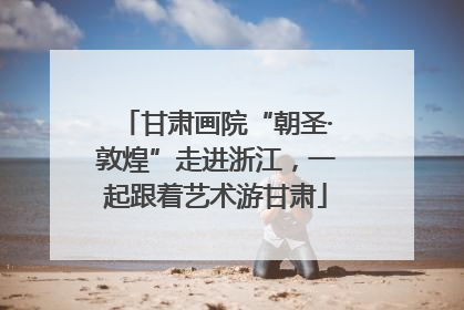 甘肃画院“朝圣·敦煌”走进浙江，一起跟着艺术游甘肃
