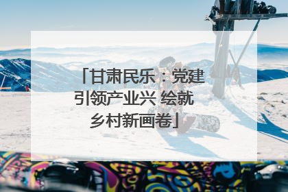 甘肃民乐：党建引领产业兴 绘就乡村新画卷