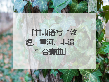 甘肃谱写“敦煌、黄河、非遗”合奏曲