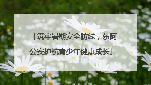 筑牢暑期安全防线，东阿公安护航青少年健康成长