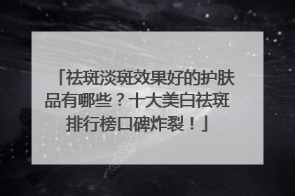 祛斑淡斑效果好的护肤品有哪些？十大美白祛斑排行榜口碑炸裂！