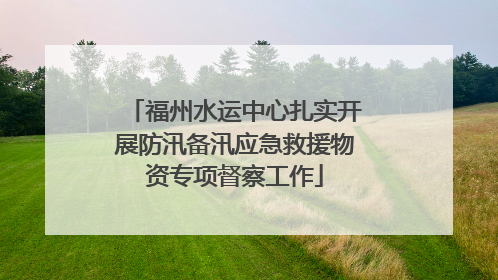 福州水运中心扎实开展防汛备汛应急救援物资专项督察工作