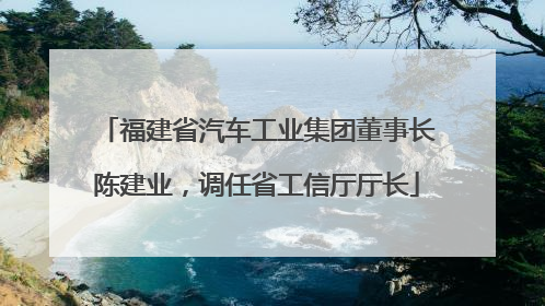 福建省汽车工业集团董事长陈建业，调任省工信厅厅长