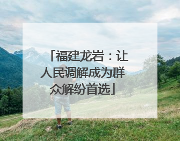 福建龙岩：让人民调解成为群众解纷首选