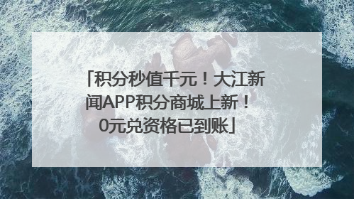积分秒值千元！大江新闻APP积分商城上新！0元兑资格已到账