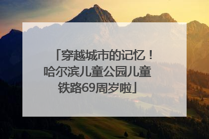穿越城市的记忆！哈尔滨儿童公园儿童铁路69周岁啦