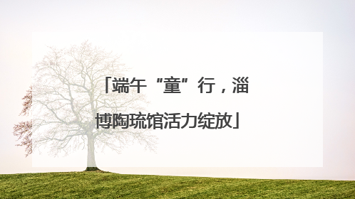 端午“童”行，淄博陶琉馆活力绽放