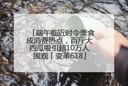 端午临近时令美食成消费热点，百斤大西瓜吸引超10万人围观丨变革618