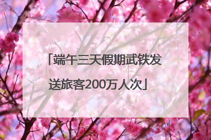 端午三天假期武铁发送旅客200万人次