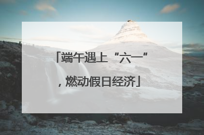 端午遇上“六一”，燃动假日经济