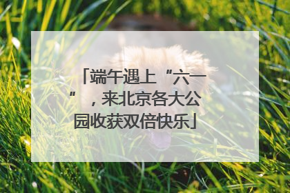 端午遇上“六一”，来北京各大公园收获双倍快乐