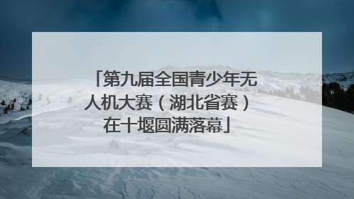 第九届全国青少年无人机大赛（湖北省赛）在十堰圆满落幕
