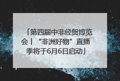 第四届中非经贸博览会丨“非洲好物”直播季将于6月6日启动