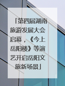 第四届湖南旅游发展大会启幕，《今上岳阳楼》等演艺开启岳阳文旅新场景