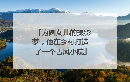 为圆女儿的摄影梦，他在乡村打造了一个古风小院