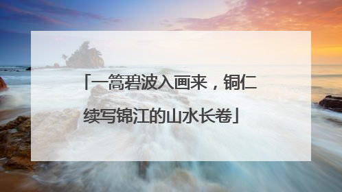 一篙碧波入画来，铜仁续写锦江的山水长卷