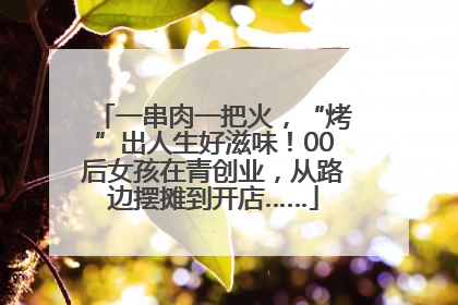 一串肉一把火，“烤”出人生好滋味！00后女孩在青创业，从路边摆摊到开店……