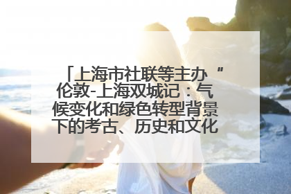 上海市社联等主办“伦敦-上海双城记：气候变化和绿色转型背景下的考古、历史和文化遗产”学术对话