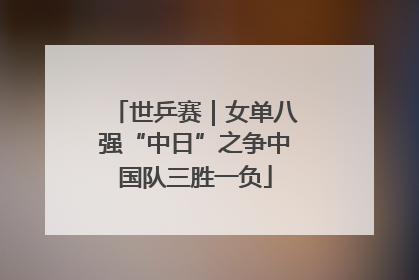 世乒赛｜女单八强“中日”之争中国队三胜一负