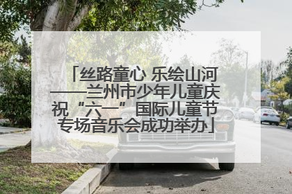 丝路童心 乐绘山河——兰州市少年儿童庆祝“六一”国际儿童节专场音乐会成功举办