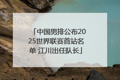 中国男排公布2025世界联赛首站名单 江川出任队长