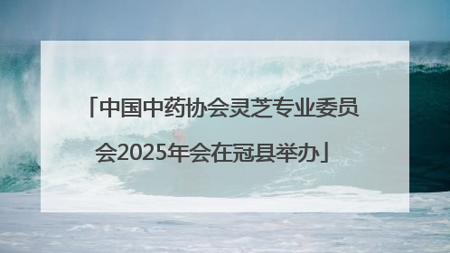 中国中药协会灵芝专业委员会2025年会在冠县举办