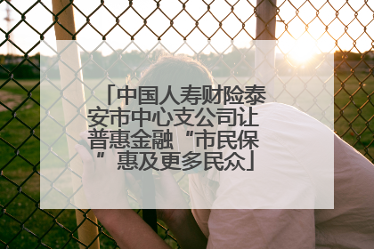 中国人寿财险泰安市中心支公司让普惠金融“市民保”惠及更多民众