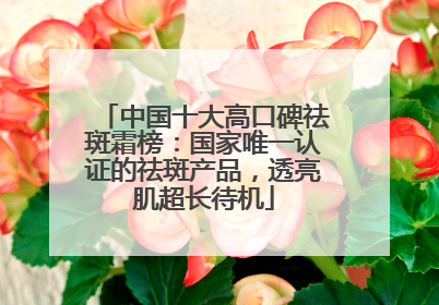 中国十大高口碑祛斑霜榜：国家唯一认证的祛斑产品，透亮肌超长待机